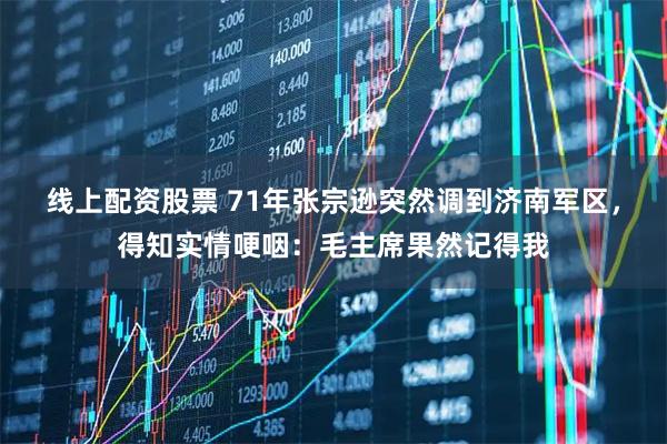 线上配资股票 71年张宗逊突然调到济南军区，得知实情哽咽：毛主席果然记得我