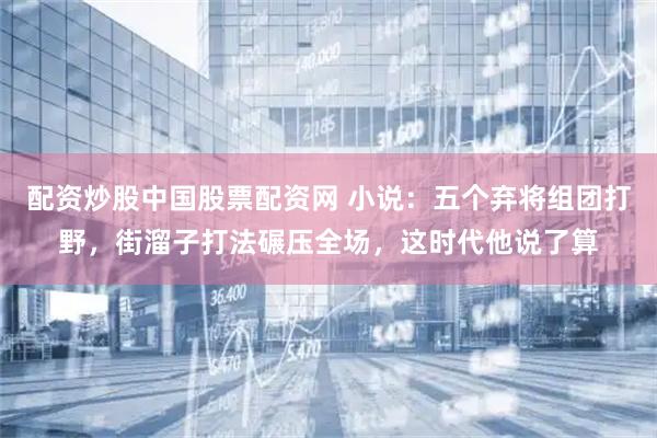 配资炒股中国股票配资网 小说：五个弃将组团打野，街溜子打法碾压全场，这时代他说了算