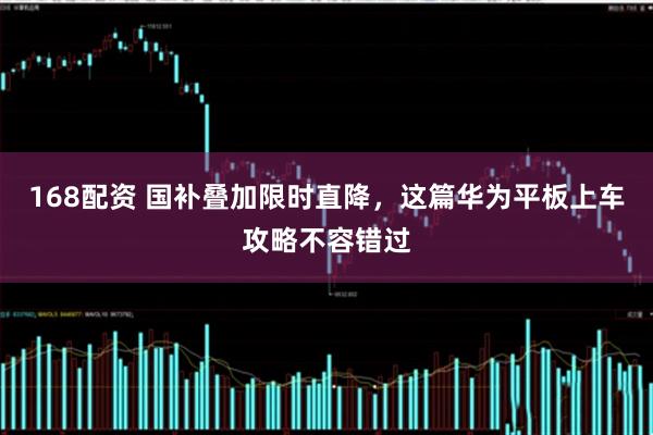 168配资 国补叠加限时直降，这篇华为平板上车攻略不容错过