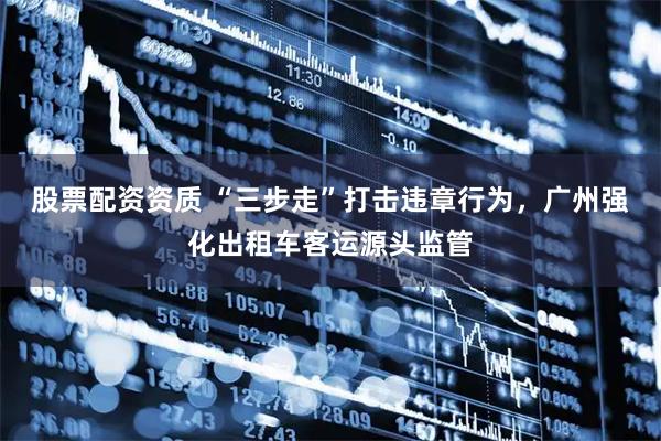 股票配资资质 “三步走”打击违章行为，广州强化出租车客运源头监管