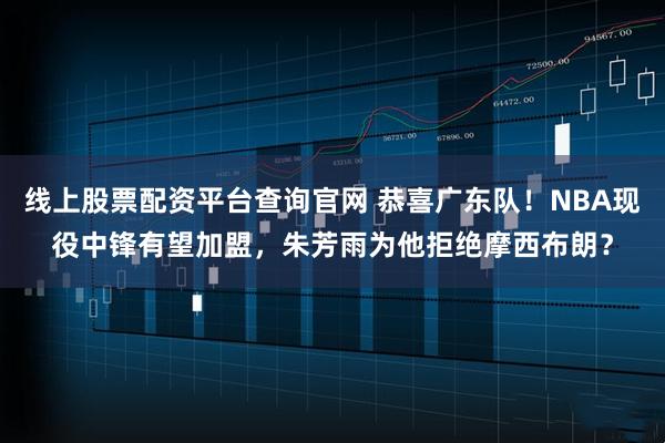 线上股票配资平台查询官网 恭喜广东队！NBA现役中锋有望加盟，朱芳雨为他拒绝摩西布朗？