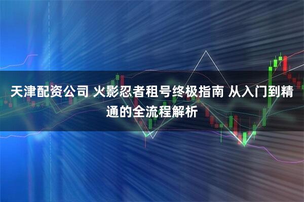 天津配资公司 火影忍者租号终极指南 从入门到精通的全流程解析