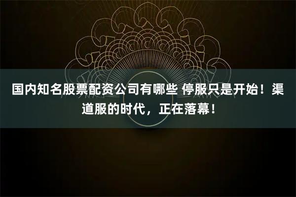 国内知名股票配资公司有哪些 停服只是开始！渠道服的时代，正在落幕！
