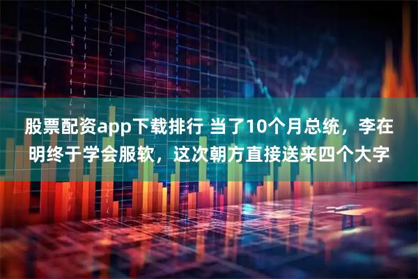 股票配资app下载排行 当了10个月总统，李在明终于学会服软，这次朝方直接送来四个大字