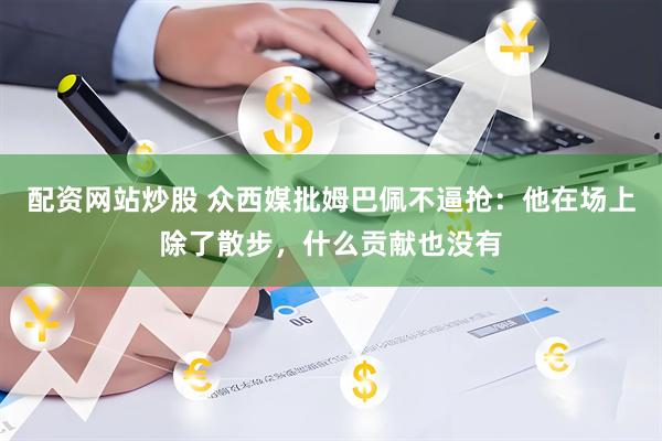 配资网站炒股 众西媒批姆巴佩不逼抢：他在场上除了散步，什么贡献也没有