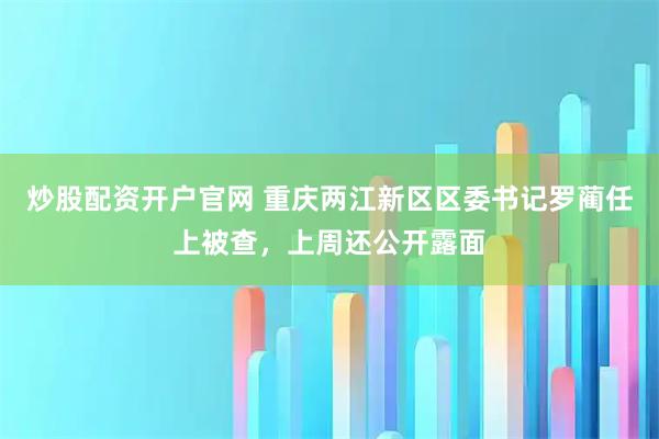 炒股配资开户官网 重庆两江新区区委书记罗蔺任上被查，上周还公开露面